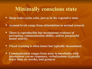 Minimally conscious state
   Sleep-wake cycles exist, just as in the vegetative state.

   Arousal levels range from obtundation to normal arousal.

   There is reproducible but inconsistent evidence of
    perception, communication ability, and/or purposeful
    motor activity.

   Visual tracking is often intact but typically inconsistent.

   Communication ranges from none to unreliable, with
    inconsistent yes-no responses, verbalizations (typically
    fewer than six words), and gestures
 