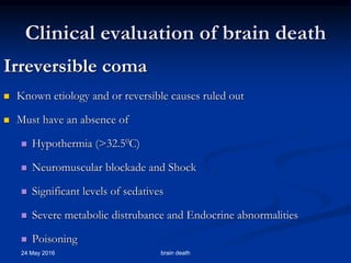 Clinical evaluation of brain death
Irreversible coma
 Known etiology and or reversible causes ruled out
 Must have an absence of
 Hypothermia (>32.50C)
 Neuromuscular blockade and Shock
 Significant levels of sedatives
 Severe metabolic distrubance and Endocrine abnormalities
 Poisoning
24 May 2016 brain death
 