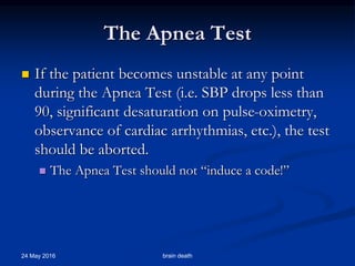 The Apnea Test
 If the patient becomes unstable at any point
during the Apnea Test (i.e. SBP drops less than
90, significant desaturation on pulse-oximetry,
observance of cardiac arrhythmias, etc.), the test
should be aborted.
 The Apnea Test should not “induce a code!”
24 May 2016 brain death
 