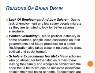 REASONS OF BRAIN DRAIN 
 Lack Of Employment And Low Salary:- Due to 
lack of employment and low salary people migrate 
as they are tempted to look for better salaries 
elsewhere. 
 Political Instability:- Due to political instability in 
home countries, people loose confidence on their 
governments and future prospects for a better 
life.Migration also takes place in response to wars, 
political and social turmoil. 
 Scholars Expectations Not Met:- Many scholars 
who go abroad for further studies remain there 
leaving their family and workplace behind with the 
hope that a better life can be achieved elsewhere, 
despite their well being at home. Expectations are 
 
