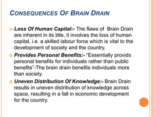 CONSEQUENCES OF BRAIN DRAIN 
 Loss Of Human Capital:- The flaws of Brain Drain 
are inherent in its title, it involves the loss of human 
capital, i.e. a skilled labour force which is vital to the 
development of society and the country. 
 Provides Personal Benefits:- “Essentially provids 
personal benefits for individuals rather than public 
benefits”-The brain drain benefits individuals more 
than society. 
 Uneven Distribution Of Knowledge:- Brain Drain 
results in uneven distribution of knowledge across 
space, resulting in a fall in economic development 
for the country. 
 