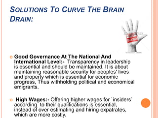 SOLUTIONS TO CURVE THE BRAIN 
DRAIN: 
 Good Governance At The National And 
International Level:- Transparency in leadership 
is essential and should be maintained. It is about 
maintaining reasonable security for peoples' lives 
and property which is essential for economic 
progress, Thus withholding political and economical 
emigrants. 
 High Wages:- Offering higher wages for `insiders` 
according to their qualifications is essential, 
instead of over estimating and hiring expatrates, 
which are more costly. 
 
