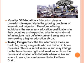  Quality Of Education:- Education plays a 
powerful role especially in the growing problems of 
international migration. Therefore, offering 
individuals the necessary education qualifications in 
their countries and expanding a better educational 
infrastructure may definitely prevent emigrants who 
are seeking a higher education abroad. 
 Taxing Emigrants:- The last alternative measure 
could be, taxing emigrants who are trained in home 
countries. This is a sensitive issue and may infringe 
on the basic human right and freedom to chose the 
nature and location of individuals where to live and 
where to work, but can be used to tackle Brain 
Drain. 
 