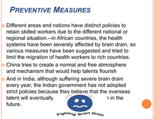 PREVENTIVE MEASURES 
 Different areas and nations have distinct policies to 
retain skilled workers due to the different national or 
regional situation.--in African countries, the health 
systems have been severely affected by brain drain, so 
various measures have been suggested and tried to 
limit the migration of health workers to rich countries. 
 China tries to create a normal and free atmosphere 
and mechanism that would help talents flourish 
 And in India, although suffering severe brain drain 
every year, the Indian government has not adopted 
strict policies because they believe that the overseas 
talent will eventually contribute to the nation in the 
future. 
 