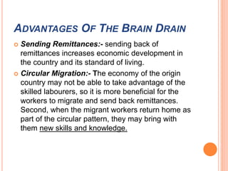 ADVANTAGES OF THE BRAIN DRAIN 
 Sending Remittances:- sending back of 
remittances increases economic development in 
the country and its standard of living. 
 Circular Migration:- The economy of the origin 
country may not be able to take advantage of the 
skilled labourers, so it is more beneficial for the 
workers to migrate and send back remittances. 
Second, when the migrant workers return home as 
part of the circular pattern, they may bring with 
them new skills and knowledge. 
 