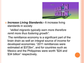  Increase Living Standards:- It increase living 
standards in society 
“skilled migrants typically earn more therefore 
remit more thus fostering growth”. 
The remittance economy is a significant part of the 
brain drain as well an integral source of income for 
developed economies: “2011 remittances were 
estimated at $372bn”, and for countries such as 
Mexico and the Philippines were worth “$24 and 
$34 billion” respectively. 
 