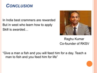 CONCLUSION 
In India best crammers are rewarded 
But in west who learn how to apply 
Skill is awarded… 
Raghu Kumar 
Co-founder of RKSV 
“Give a man a fish and you will feed him for a day. Teach a 
man to fish and you feed him for life” 
 