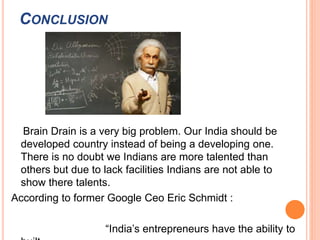 CONCLUSION 
Brain Drain is a very big problem. Our India should be 
developed country instead of being a developing one. 
There is no doubt we Indians are more talented than 
others but due to lack facilities Indians are not able to 
show there talents. 
According to former Google Ceo Eric Schmidt : 
“India’s entrepreneurs have the ability to 
built 
 