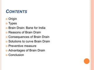 CONTENTS 
 Origin 
 Types 
 Brain Drain: Bane for India 
 Reasons of Brain Drain 
 Consequences of Brain Drain 
 Solutions to curve Brain Drain 
 Preventive measure 
 Advantages of Brain Drain 
 Conclusion 
 