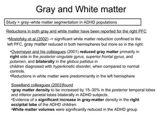Gray and White matter
Study > gray–white matter segmentation in ADHD populations
Reductions in both gray and white matter have been reported for the right PFC
•Mostofsky et al.(2002) -> significant white matter reduction confined to the
left PFC, gray matter reduced in both hemispheres but more so in the right.
•Overmeyer and his colleagues (2001) reduced gray matter primarily in
right side in the posterior cingulate gyrus, superior frontal gyrus, and
putamen, and bilaterally in the globus pallidus in
children diagnosed with hyperkinetic disorder, when compared to normal
controls.
•Reductions in white matter were predominantly in the left hemisphere
Sowelland colleagues (2003)found
•gray matter density to be increased by 15–30% in the posterior temporal lobes
and inferior parietal lobes bilaterally in ADHD subjects.
•Evidence of a significant increase in gray-matter density in the right
occipital lobe of the ADHD children.
•White matter volumes were significantly reduced in the ADHD group
 