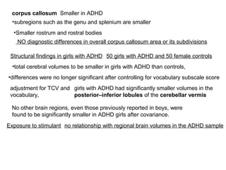 corpus callosum Smaller in ADHD
•subregions such as the genu and splenium are smaller
•Smaller rostrum and rostral bodies
NO diagnostic differences in overall corpus callosum area or its subdivisions
Structural findings in girls with ADHD 50 girls with ADHD and 50 female controls
•total cerebral volumes to be smaller in girls with ADHD than controls,
•differences were no longer significant after controlling for vocabulary subscale score
adjustment for TCV and
vocabulary,
girls with ADHD had significantly smaller volumes in the
posterior–inferior lobules of the cerebellar vermis
No other brain regions, even those previously reported in boys, were
found to be significantly smaller in ADHD girls after covariance.
Exposure to stimulant no relationship with regional brain volumes in the ADHD sample
 