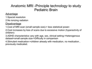 Anatomic MRI -Principle technology to study
Pediatric Brain
Advantage
1.Spacial resolution
2.No ionizing radiation
Disadvantage
1.Cost of MRI scan (small sample size)-> less statistical power-
2.Cost increases by loss of scans due to excessive motion (hyperactivity of
children)
3.ADHD characteristics vary with age, sex, clinical setting->heterogenous
dataset+small sample size->Difficulty in comparison
4.Stimulant medication->children already with medication, no medication ,
previously medicated.
 