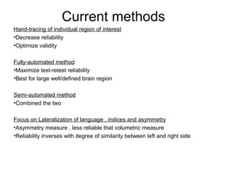 Current methods
Hand-tracing of individual region of interest
•Decrease reliability
•Optimize validity
Fully-automated method
•Maximize test-retest reliability
•Best for large well/defined brain region
Semi-automated method
•Combined the two
Focus on Lateralization of language , indices and asymmetry
•Asymmetry measure , less reliable that volumetric measure
•Reliability inverses with degree of similarity between left and right side
 