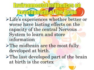 Life’s experiences whether better or
worse have lasting effects on the
capacity of the central Nervous
System to learn and store
information
The midbrain are the most fully
developed at birth.
The last developed part of the brain
at birth is the cortex
 