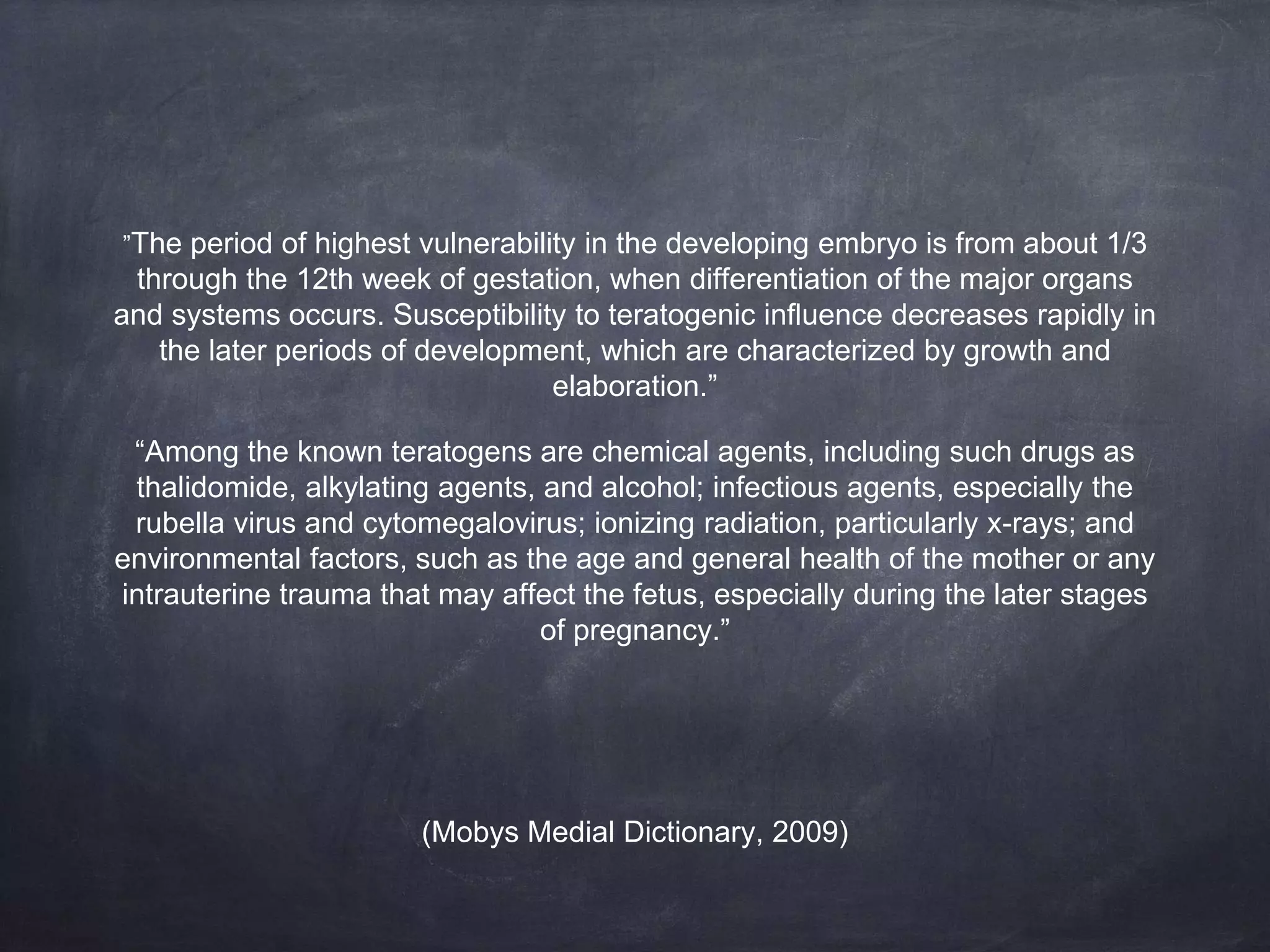 (Mobys Medial Dictionary, 2009)
”The period of highest vulnerability in the developing embryo is from about 1/3
through the 12th week of gestation, when differentiation of the major organs
and systems occurs. Susceptibility to teratogenic influence decreases rapidly in
the later periods of development, which are characterized by growth and
elaboration.”
“Among the known teratogens are chemical agents, including such drugs as
thalidomide, alkylating agents, and alcohol; infectious agents, especially the
rubella virus and cytomegalovirus; ionizing radiation, particularly x-rays; and
environmental factors, such as the age and general health of the mother or any
intrauterine trauma that may affect the fetus, especially during the later stages
of pregnancy.”
 