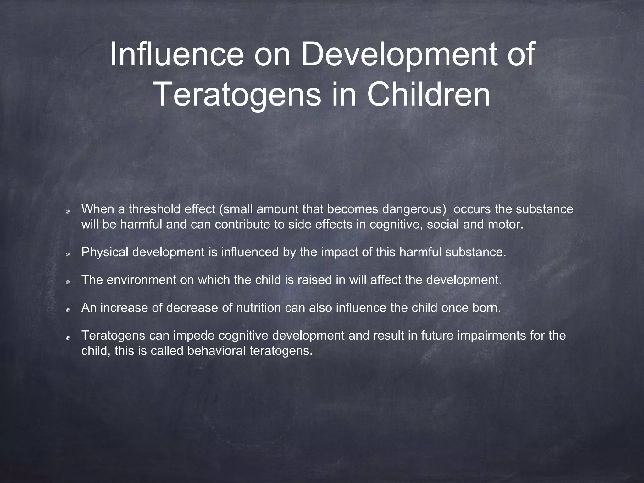 Influence on Development of
Teratogens in Children
When a threshold effect (small amount that becomes dangerous) occurs the substance
will be harmful and can contribute to side effects in cognitive, social and motor.
Physical development is influenced by the impact of this harmful substance.
The environment on which the child is raised in will affect the development.
An increase of decrease of nutrition can also influence the child once born.
Teratogens can impede cognitive development and result in future impairments for the
child, this is called behavioral teratogens.
 