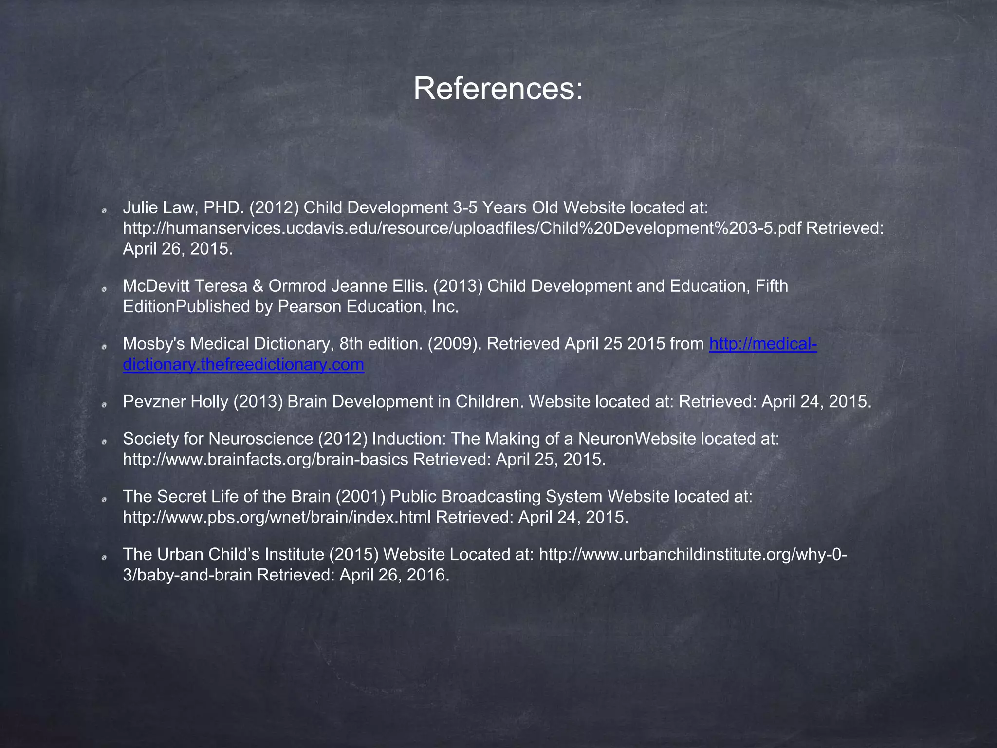 References:
Julie Law, PHD. (2012) Child Development 3-5 Years Old Website located at:
http://humanservices.ucdavis.edu/resource/uploadfiles/Child%20Development%203-5.pdf Retrieved:
April 26, 2015.
McDevitt Teresa & Ormrod Jeanne Ellis. (2013) Child Development and Education, Fifth
EditionPublished by Pearson Education, Inc.
Mosby's Medical Dictionary, 8th edition. (2009). Retrieved April 25 2015 from http://medical-
dictionary.thefreedictionary.com
Pevzner Holly (2013) Brain Development in Children. Website located at: Retrieved: April 24, 2015.
Society for Neuroscience (2012) Induction: The Making of a NeuronWebsite located at:
http://www.brainfacts.org/brain-basics Retrieved: April 25, 2015.
The Secret Life of the Brain (2001) Public Broadcasting System Website located at:
http://www.pbs.org/wnet/brain/index.html Retrieved: April 24, 2015.
The Urban Child’s Institute (2015) Website Located at: http://www.urbanchildinstitute.org/why-0-
3/baby-and-brain Retrieved: April 26, 2016.
 