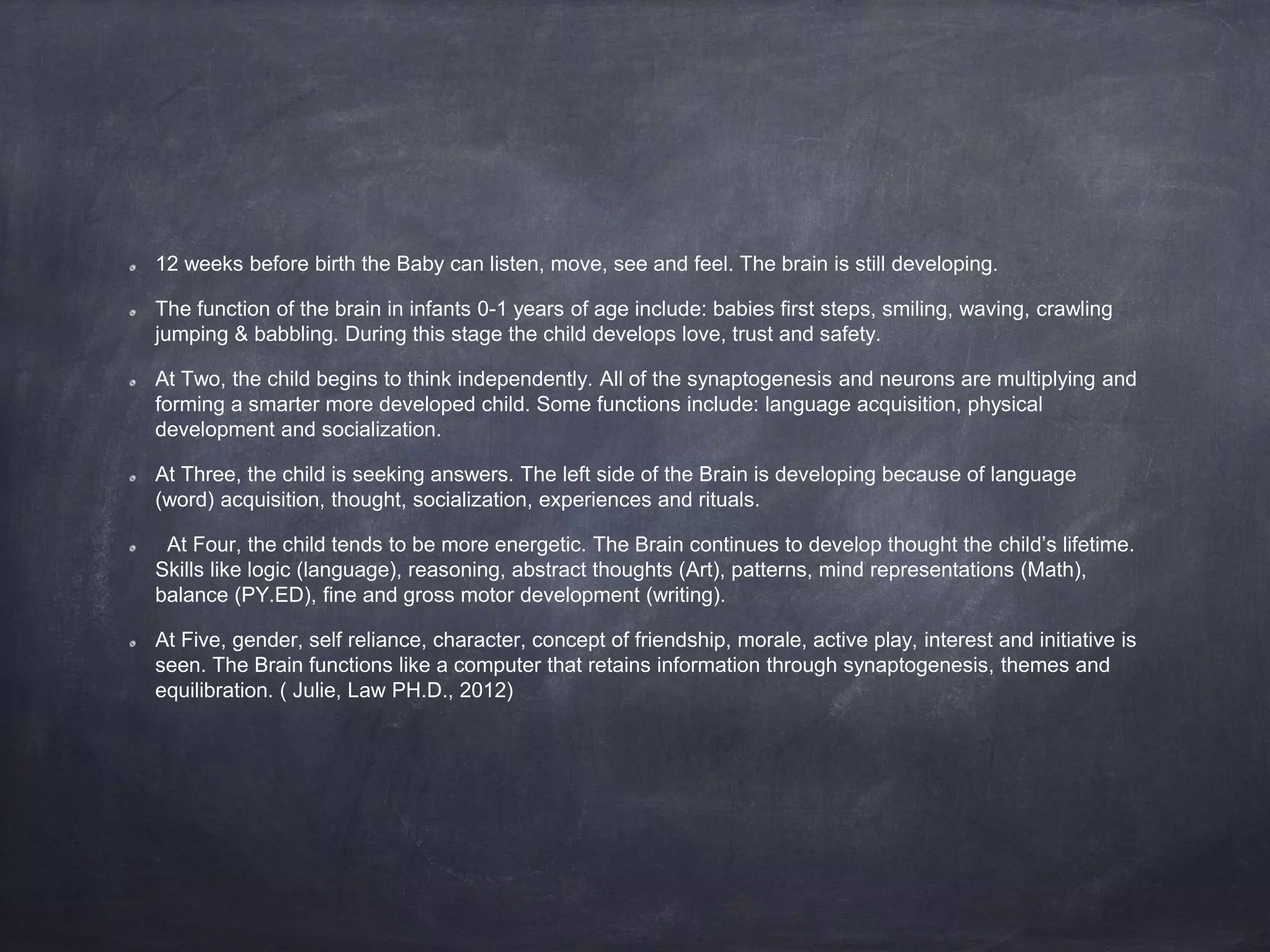 12 weeks before birth the Baby can listen, move, see and feel. The brain is still developing.
The function of the brain in infants 0-1 years of age include: babies first steps, smiling, waving, crawling
jumping & babbling. During this stage the child develops love, trust and safety.
At Two, the child begins to think independently. All of the synaptogenesis and neurons are multiplying and
forming a smarter more developed child. Some functions include: language acquisition, physical
development and socialization.
At Three, the child is seeking answers. The left side of the Brain is developing because of language
(word) acquisition, thought, socialization, experiences and rituals.
At Four, the child tends to be more energetic. The Brain continues to develop thought the child’s lifetime.
Skills like logic (language), reasoning, abstract thoughts (Art), patterns, mind representations (Math),
balance (PY.ED), fine and gross motor development (writing).
At Five, gender, self reliance, character, concept of friendship, morale, active play, interest and initiative is
seen. The Brain functions like a computer that retains information through synaptogenesis, themes and
equilibration. ( Julie, Law PH.D., 2012)
 