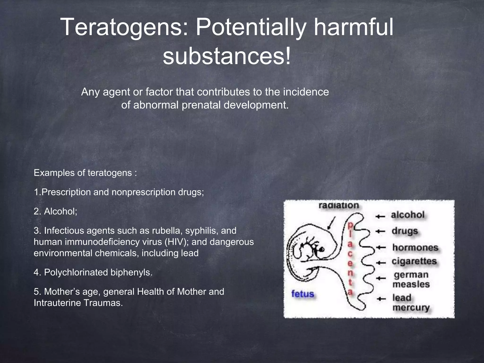 Teratogens: Potentially harmful
substances!
Examples of teratogens :
1.Prescription and nonprescription drugs;
2. Alcohol;
3. Infectious agents such as rubella, syphilis, and
human immunodeficiency virus (HIV); and dangerous
environmental chemicals, including lead
4. Polychlorinated biphenyls.
5. Mother’s age, general Health of Mother and
Intrauterine Traumas.
Any agent or factor that contributes to the incidence
of abnormal prenatal development.
 