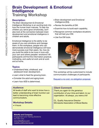 PRODUCTIVITY AND COMMUNICATIONWORKSHOPS

Brain Development & Emotional
Intelligence
Training Workshop
Description:
The Brain Development & Emotional
Intelligence Workshop is an exciting look into
how the human brain matures. To help the
children you serve grow emotionally, we’ll
also look at the connection between brain
development and emotional intelligence in
children and adults.

• Brain development and Emotional
Intelligence (EQ).
• Review the beneﬁts of EM.
• Examine how to build each capability.
• Recognize common workplace situations
that will test your EM.
• Use ﬁve EM tools.

Emotional intelligence is the ability to be
aware of you own emotions and manage
them. In the workplace, people who can
demonstrate emotional intelligence will have
more success over their peers. So, how do
you build the skills to be more in tune with
your own and others peoples’ emotions? All
participants will ﬁnd the information practical,
motivating, and useful at work and at work
and at home.

Topics:
• Understand fetal, childhood, and
adolescent brain development.
• Learn what to feed the growing brain.

This workshop will be customized to include
communication challenges of participants.

• Consider the adult and aging brain.

Request a no-cost, no-obligation proposal.

• Learn how ADD is determined.

Audience:

Client Comment:

All levels of staff who want to know how a
better understanding of brain function can
lead to becoming more effective
communicators.

Thank you again for the generous
contribution of your time and talent, to our
organization. As always, you were a hit!

Workshop Details:
• 4 hours

Mateffy and Company
Engagement and Training Solutions
952-994-7253

1

www.Mateffyco.com
mateffyco@frontiernet.net

CL, Quality Assurance Director
Minnesota Association of Blood Banks

 