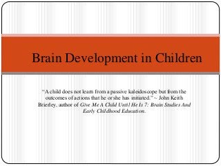 “A child does not learn from a passive kaleidoscope but from the
outcomes of actions that he or she has initiated.” ~ John Keith
Brierley, author of Give Me A Child Until He Is 7: Brain Studies And
Early Childhood Education.
Brain Development in Children
 