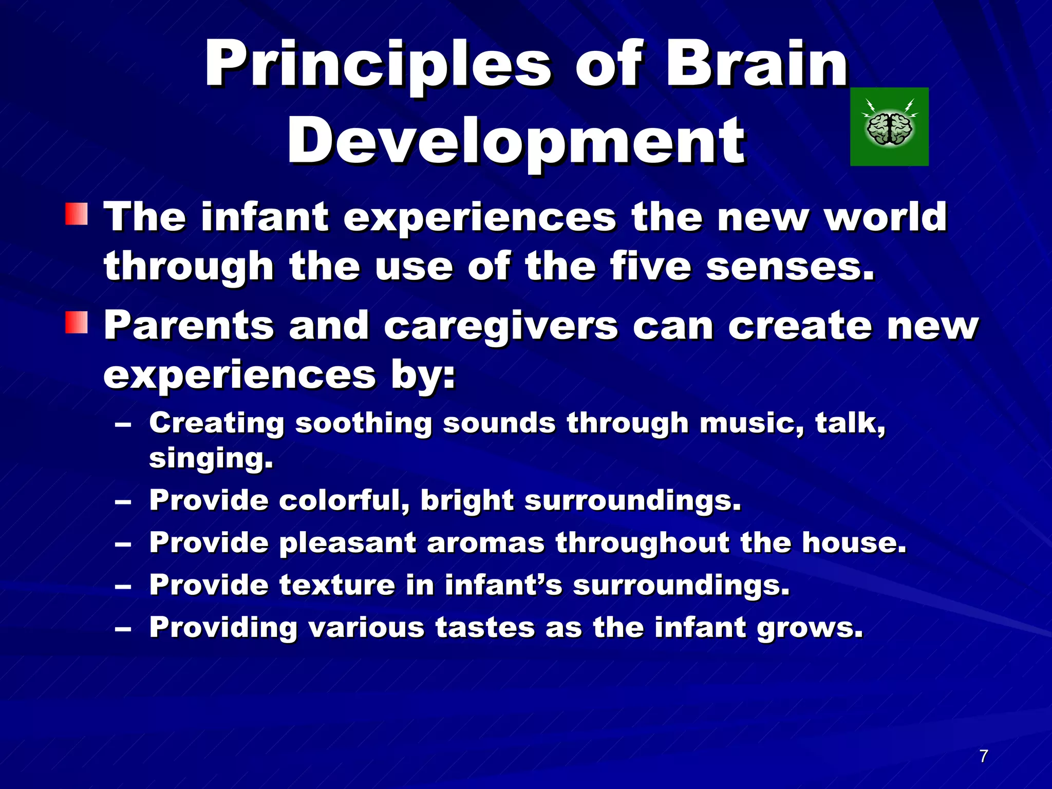 Principles of Brain Development  The infant experiences the new world through the use of the five senses. Parents and caregivers can create new experiences by: Creating soothing sounds through music, talk, singing. Provide colorful, bright surroundings. Provide pleasant aromas throughout the house. Provide texture in infant’s surroundings. Providing various tastes as the infant grows. 