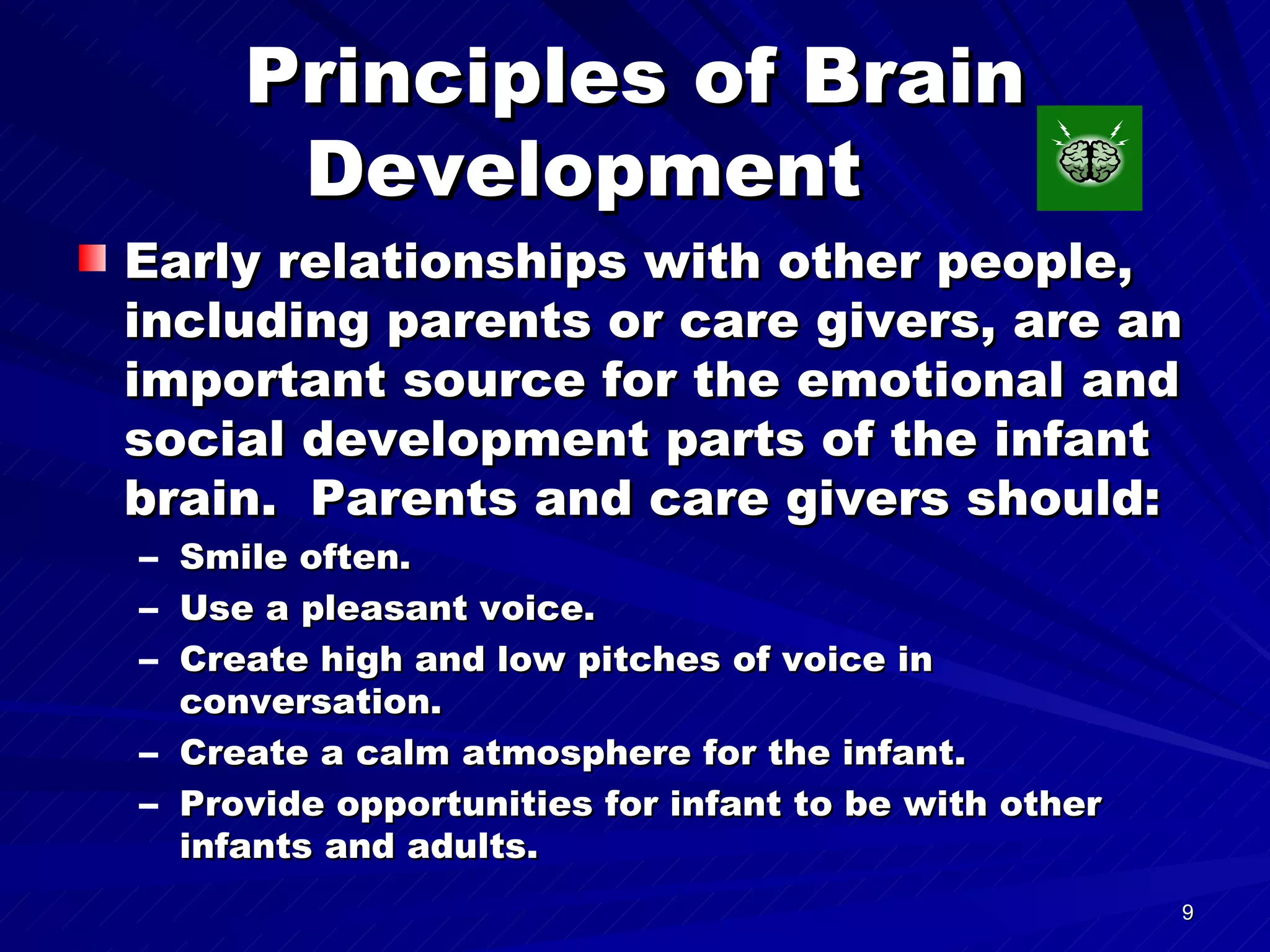Principles of Brain Development  Early relationships with other people, including parents or care givers, are an important source for the emotional and social development parts of the infant brain.  Parents and care givers should: Smile often. Use a pleasant voice. Create high and low pitches of voice in conversation. Create a calm atmosphere for the infant. Provide opportunities for infant to be with other infants and adults. 