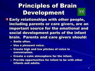 Principles of Brain Development  Early relationships with other people, including parents or care givers, are an important source for the emotional and social development parts of the infant brain.  Parents and care givers should: Smile often. Use a pleasant voice. Create high and low pitches of voice in conversation. Create a calm atmosphere for the infant. Provide opportunities for infant to be with other infants and adults. 