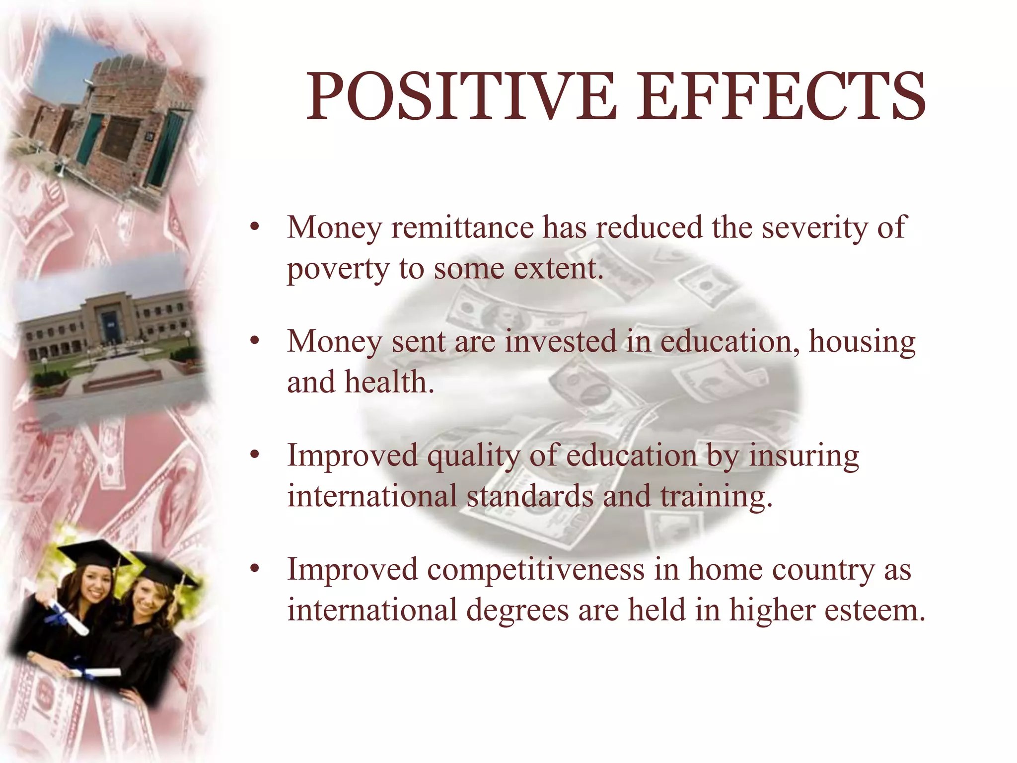 • Money remittance has reduced the severity of
poverty to some extent.
• Money sent are invested in education, housing
and health.
• Improved quality of education by insuring
international standards and training.
• Improved competitiveness in home country as
international degrees are held in higher esteem.
POSITIVE EFFECTS
 