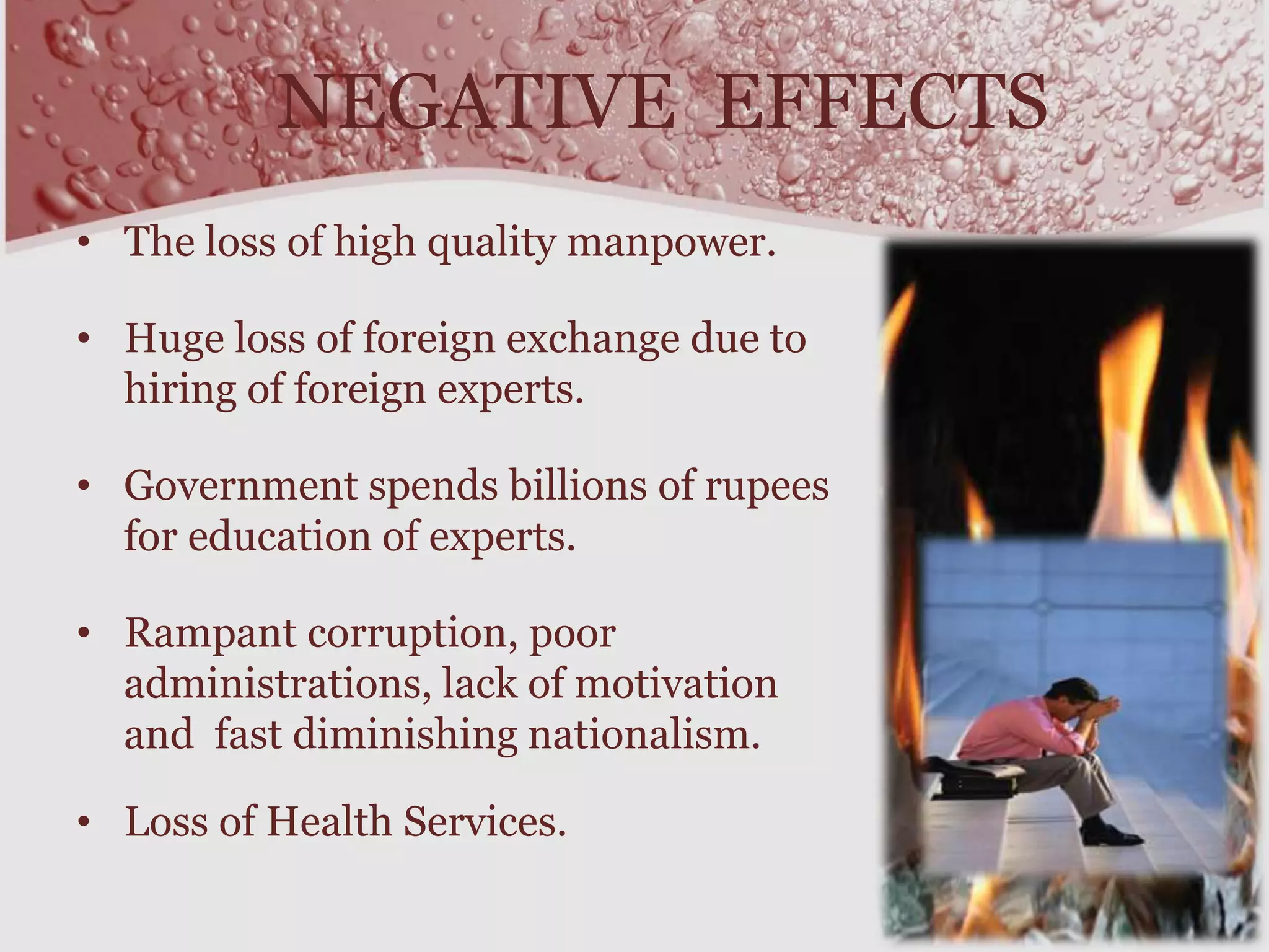 NEGATIVE EFFECTS
• The loss of high quality manpower.
• Huge loss of foreign exchange due to
hiring of foreign experts.
• Government spends billions of rupees
for education of experts.
• Rampant corruption, poor
administrations, lack of motivation
and fast diminishing nationalism.
• Loss of Health Services.
 