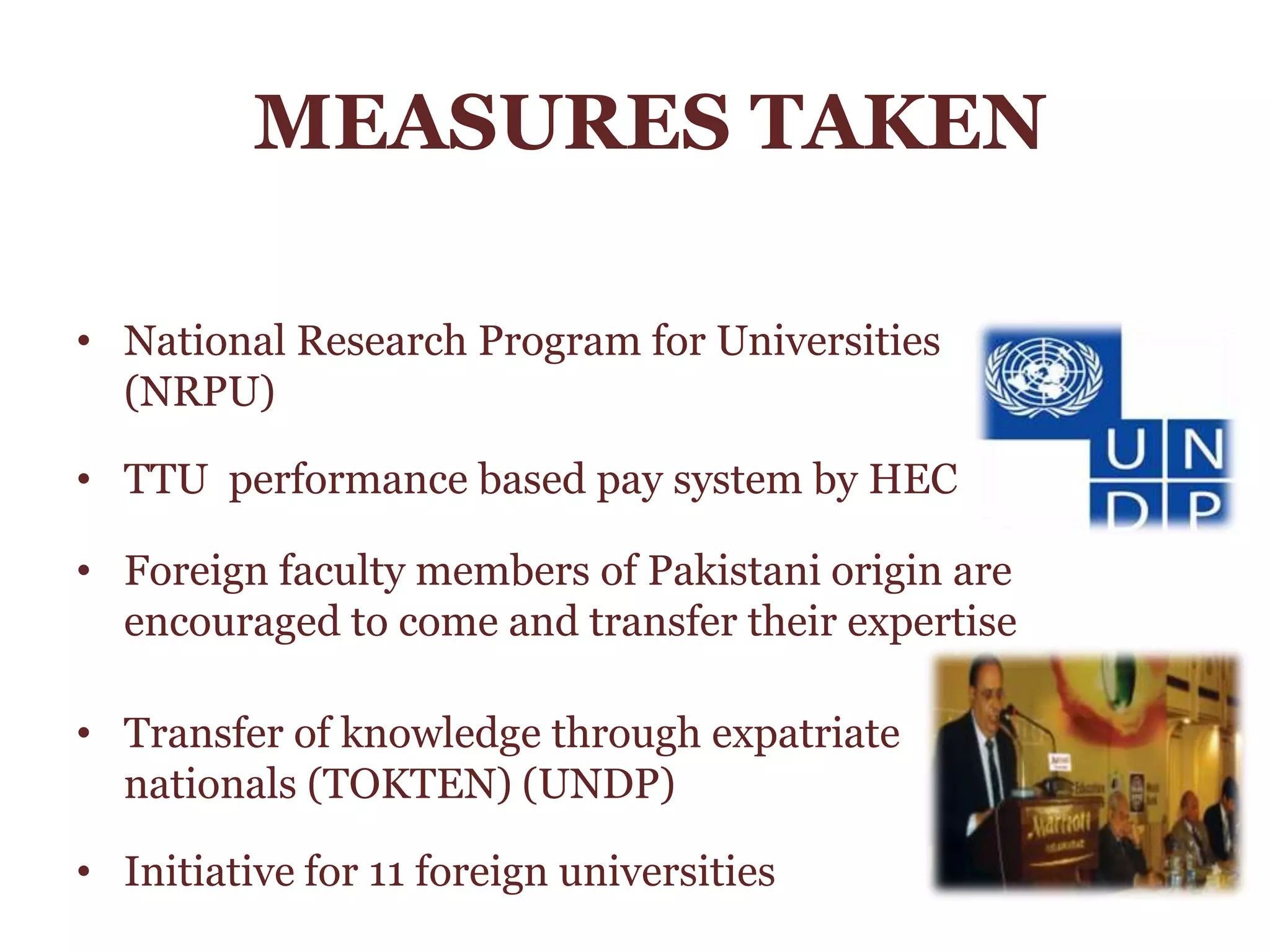 MEASURES TAKEN
• National Research Program for Universities
(NRPU)
• TTU performance based pay system by HEC
• Foreign faculty members of Pakistani origin are
encouraged to come and transfer their expertise
• Transfer of knowledge through expatriate
nationals (TOKTEN) (UNDP)
• Initiative for 11 foreign universities
 