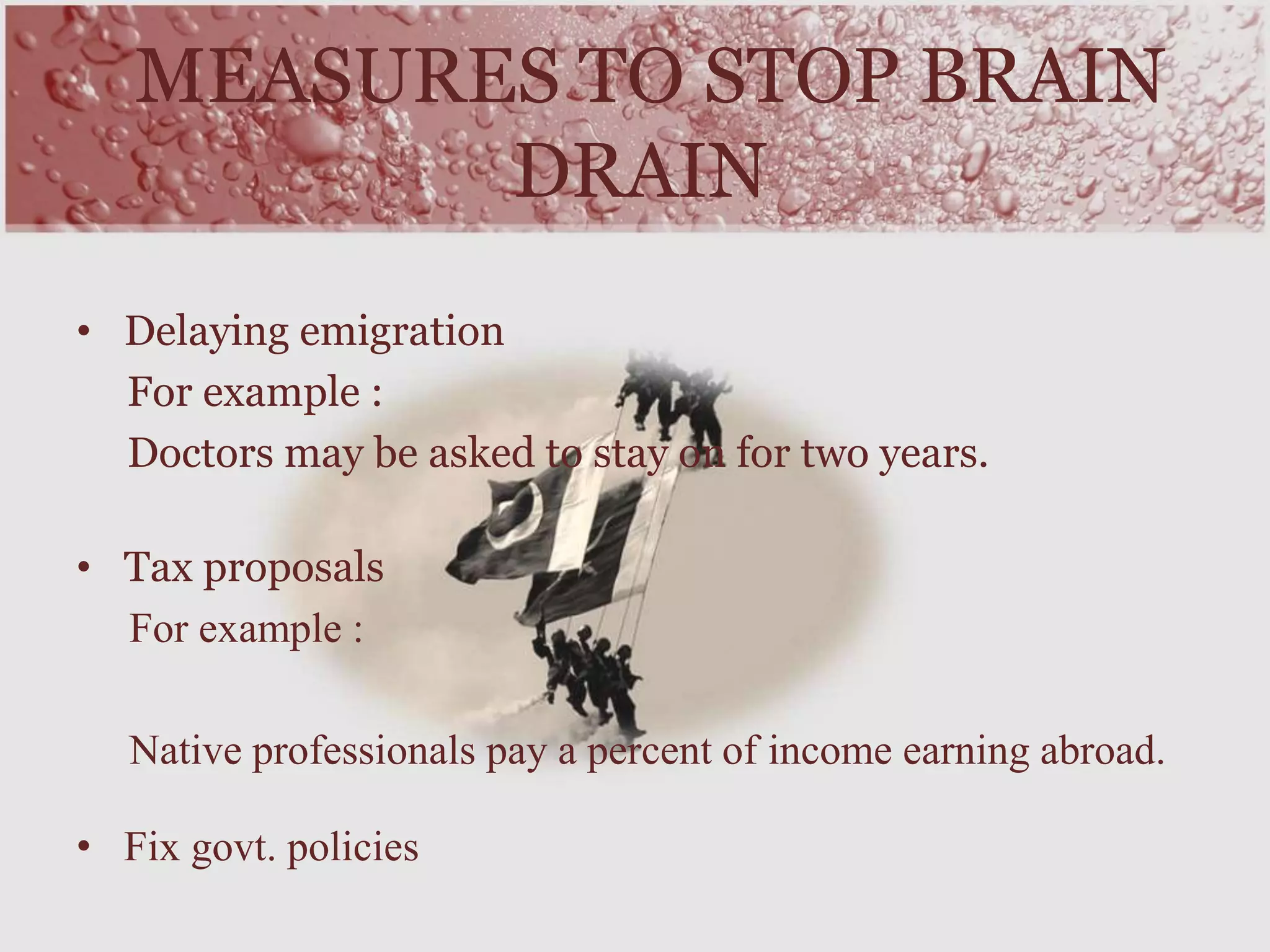• Delaying emigration
For example :
Doctors may be asked to stay on for two years.
• Tax proposals
For example :
Native professionals pay a percent of income earning abroad.
• Fix govt. policies
MEASURES TO STOP BRAIN
DRAIN
 