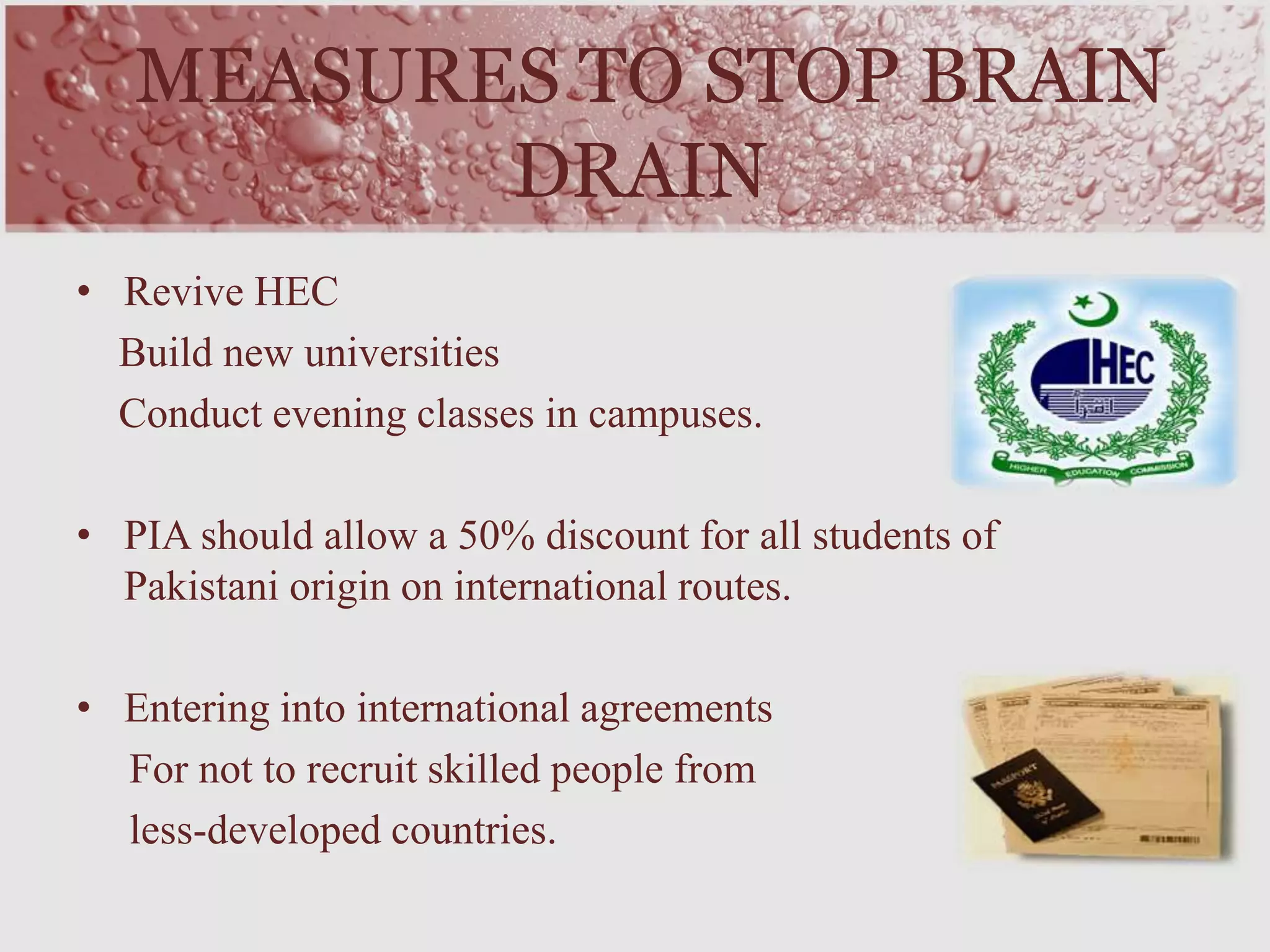 MEASURES TO STOP BRAIN
DRAIN
• Revive HEC
Build new universities
Conduct evening classes in campuses.
• PIA should allow a 50% discount for all students of
Pakistani origin on international routes.
• Entering into international agreements
For not to recruit skilled people from
less-developed countries.
 