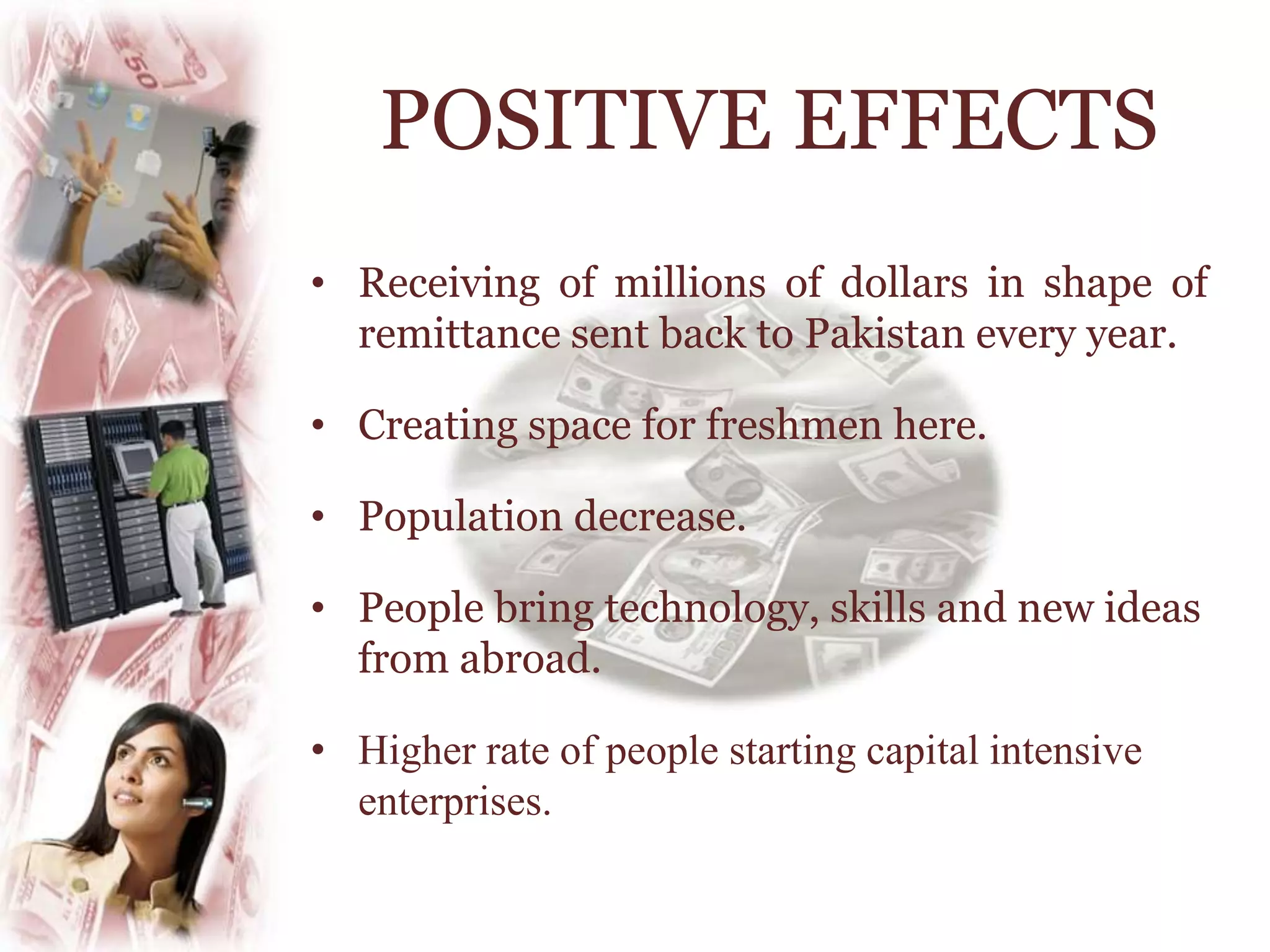 • Receiving of millions of dollars in shape of
remittance sent back to Pakistan every year.
• Creating space for freshmen here.
• Population decrease.
• People bring technology, skills and new ideas
from abroad.
• Higher rate of people starting capital intensive
enterprises.
POSITIVE EFFECTS
 