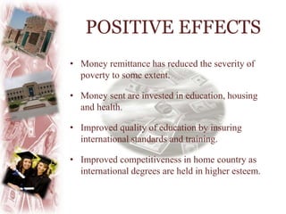 • Money remittance has reduced the severity of
poverty to some extent.
• Money sent are invested in education, housing
and health.
• Improved quality of education by insuring
international standards and training.
• Improved competitiveness in home country as
international degrees are held in higher esteem.
POSITIVE EFFECTS
 