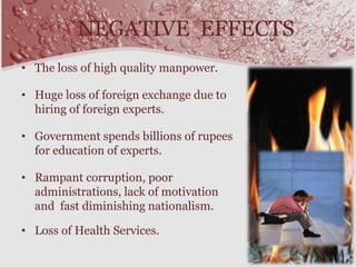 NEGATIVE EFFECTS
• The loss of high quality manpower.
• Huge loss of foreign exchange due to
hiring of foreign experts.
• Government spends billions of rupees
for education of experts.
• Rampant corruption, poor
administrations, lack of motivation
and fast diminishing nationalism.
• Loss of Health Services.
 