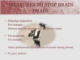 • Delaying emigration
For example :
Doctors may be asked to stay on for two years.
• Tax proposals
For example :
Native professionals pay a percent of income earning abroad.
• Fix govt. policies
MEASURES TO STOP BRAIN
DRAIN
 