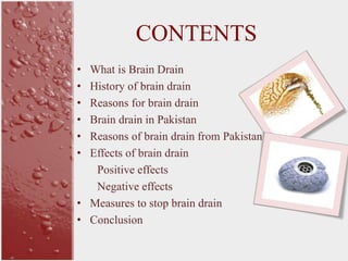 CONTENTS
• What is Brain Drain
• History of brain drain
• Reasons for brain drain
• Brain drain in Pakistan
• Reasons of brain drain from Pakistan
• Effects of brain drain
Positive effects
Negative effects
• Measures to stop brain drain
• Conclusion
 