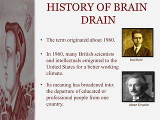 HISTORY OF BRAIN
DRAIN
• The term originated about 1960.
• In 1960, many British scientists
and intellectuals emigrated to the
United States for a better working
climate.
• Its meaning has broadened into:
the departure of educated or
professional people from one
country.
Neil Bohr
Albert Einstein
 
