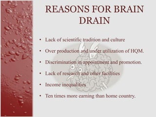 • Lack of scientific tradition and culture
• Over production and under utilization of HQM.
• Discrimination in appointment and promotion.
• Lack of research and other facilities
• Income inequalities
• Ten times more earning than home country.
REASONS FOR BRAIN
DRAIN
 