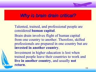 10
Why is brain drain critical?Why is brain drain critical?
Talented, trained, and professional people are
considered human capital.
Brain drain involves flight of human capital
from one country to another. Therefore, skilled
professionals are prepared in one country but are
invested in another country.
Investment in higher education is lost when
trained people leave their countries to work and
live in another country, and usually not
return.
 