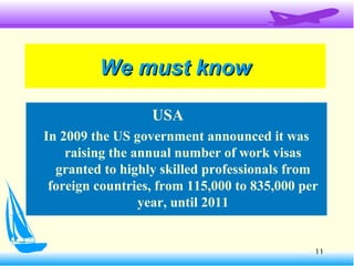 11
We must knowWe must know
USA
In 2009 the US government announced it was
raising the annual number of work visas
granted to highly skilled professionals from
foreign countries, from 115,000 to 835,000 per
year, until 2011
 