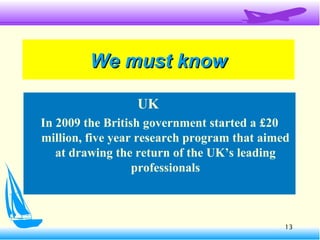 13
We must knowWe must know
UK
In 2009 the British government started a £20
million, five year research program that aimed
at drawing the return of the UK’s leading
professionals
 