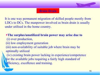 16
Brain Drain
It is one way permanent migration of skilled people mostly from
LDCs to DCs. The manpower involved as brain drain is usually
under utilised in the home country.
♦The surplus/unutilized brain power may arise due to
(i) over production,
(ii) low employment generation
(iii) non-availability of suitable job where brain may be
optimally utilized
(iv) existing brain power lacking in experience/competence
for the available jobs requiring a fairly high standard of
efficiency, excellence and training.
 
