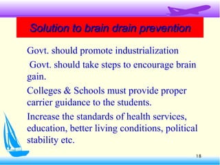 Solution to brain drain preventionSolution to brain drain prevention
Govt. should promote industrialization
Govt. should take steps to encourage brain
gain.
Colleges & Schools must provide proper
carrier guidance to the students.
Increase the standards of health services,
education, better living conditions, political
stability etc.
18
 