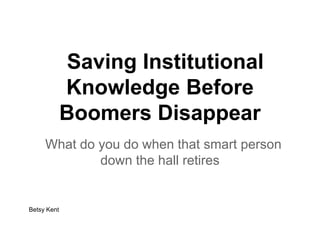 Saving Institutional
Knowledge Before
Boomers Disappear
What do you do when that smart person
down the hall retires
Betsy Kent
 