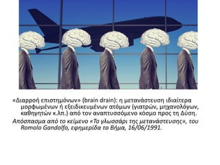 «Διαρροή επιςτημόνων» (brain drain): η μετανάςτευςη ιδιαίτερα
μορφωμζνων ή εξειδικευμζνων ατόμων (γιατρϊν, μηχανολόγων,
καθηγητϊν κ.λπ.) από τον αναπτυςςόμενο κόςμο προσ τη Δφςη.
Απόςπαςμα από το κείμενο «Το γλωςςάρι τησ μετανάςτευςησ», του
Romolo Gandolfo, εφημερίδα το Βήμα, 16/06/1991.
 