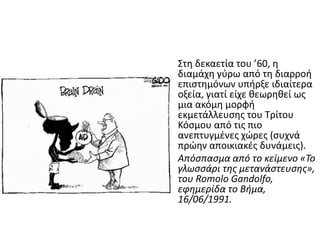 Στη δεκαετία του ’60, η
διαμάχη γφρω από τη διαρροή
επιςτημόνων υπήρξε ιδιαίτερα
οξεία, γιατί είχε θεωρηθεί ωσ
μια ακόμη μορφή
εκμετάλλευςησ του Τρίτου
Κόςμου από τισ πιο
ανεπτυγμζνεσ χϊρεσ (ςυχνά
πρϊην αποικιακζσ δυνάμεισ).
Απόςπαςμα από το κείμενο «Το
γλωςςάρι τησ μετανάςτευςησ»,
του Romolo Gandolfo,
εφημερίδα το Βήμα,
16/06/1991.
 