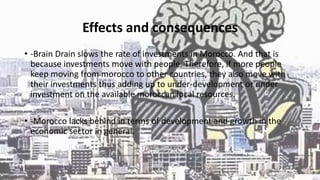 Effects and consequences
• -Brain Drain slows the rate of investments in Morocco. And that is
because investments move with people. Therefore, if more people
keep moving from morocco to other countries, they also move with
their investments thus adding up to under-development or under
investment on the available moroccan local resources.
• -Morocco lacks behind in terms of development and growth in the
economic sector in general.
 
