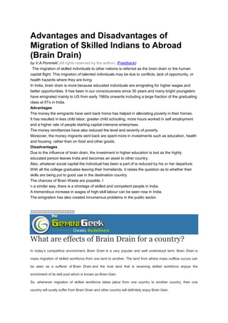 Advantages and Disadvantages of
Migration of Skilled Indians to Abroad
(Brain Drain)
by V.A.Ponmelil (All rights reserved by the author) (Feedback)
The migration of skilled individuals to other nations is referred as the brain drain or the human
capital flight. This migration of talented individuals may be due to conflicts, lack of opportunity, or
health hazards where they are living.
In India, brain drain is more because educated individuals are emigrating for higher wages and
better opportunities. It has been in our consciousness since 30 years and many bright youngsters
have emigrated mainly to US from early 1960s onwards including a large fraction of the graduating
class at IITs in India.
Advantages
The money the emigrants have sent back home has helped in alleviating poverty in their homes.
It has resulted in less child labor, greater child schooling, more hours worked in self employment
and a higher rate of people starting capital intensive enterprises.
The money remittances have also reduced the level and severity of poverty.
Moreover, the money migrants sent back are spent more in investments such as education, health
and housing, rather than on food and other goods.
Disadvantages
Due to the influence of brain drain, the investment in higher education is lost as the highly
educated person leaves India and becomes an asset to other country.
Also, whatever social capital the individual has been a part of is reduced by his or her departure.
With all the college graduates leaving their homelands, it raises the question as to whether their
skills are being put to good use in the destination country.
The chances of Brain Waste are possible. I
n a similar way, there is a shortage of skilled and competent people in India.
A tremendous increase in wages of high-skill labour can be seen now in India.
The emigration has also created innumerous problems in the public sector.
22222222222222222222222222
What are effects of Brain Drain for a country?
In today’s competitive environment, Brain Drain is a very popular and well understood term. Brain Drain is
mass migration of skilled workforce from one land to another. The land from where mass outflow occurs can
be seen as a sufferer of Brain Drain and the host land that is receiving skilled workforce enjoys the
enrichment of its skill pool which is known as Brain Gain.
So, whenever migration of skilled workforce takes place from one country to another country, then one
country will surely suffer from Brain Drain and other country will definitely enjoy Brain Gain.
 